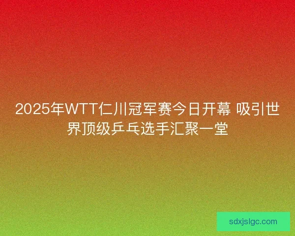 2025年WTT仁川冠军赛今日开幕 吸引世界顶级乒乓选手汇聚一堂