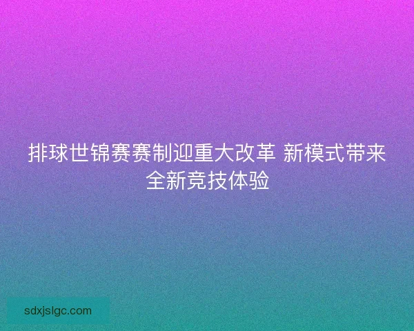 排球世锦赛赛制迎重大改革 新模式带来全新竞技体验