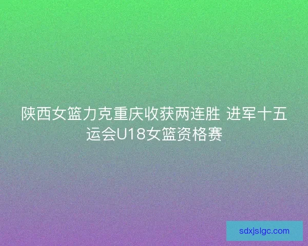陕西女篮力克重庆收获两连胜 进军十五运会U18女篮资格赛