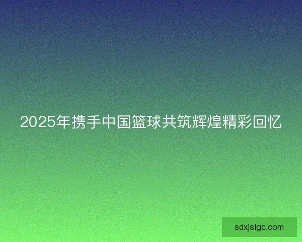2025年携手中国篮球共筑辉煌精彩回忆