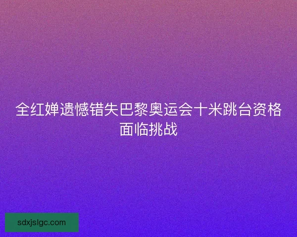 全红婵遗憾错失巴黎奥运会十米跳台资格面临挑战