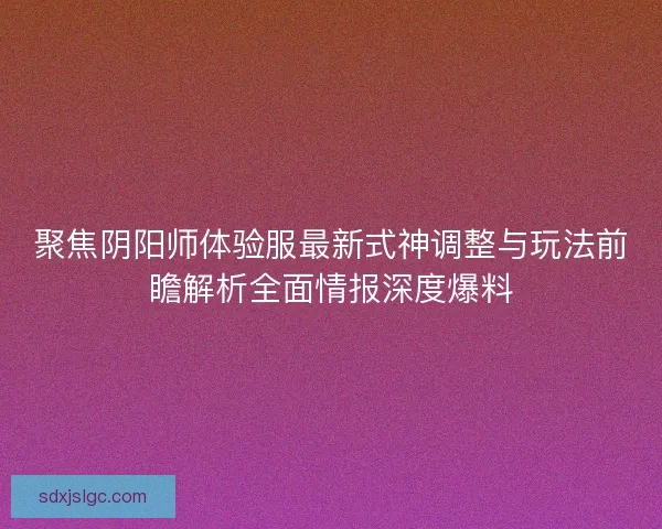 聚焦阴阳师体验服最新式神调整与玩法前瞻解析全面情报深度爆料