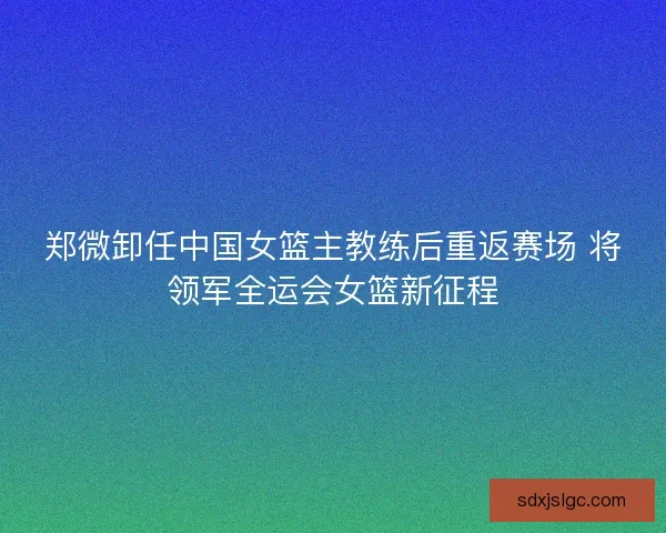 郑微卸任中国女篮主教练后重返赛场 将领军全运会女篮新征程