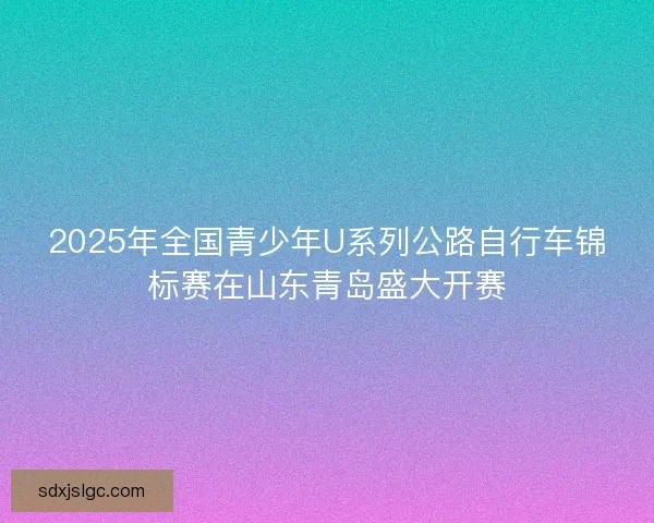 2025年全国青少年U系列公路自行车锦标赛在山东青岛盛大开赛 2025年全国青少年U系列公路自行车锦标赛在山东青岛盛大开赛