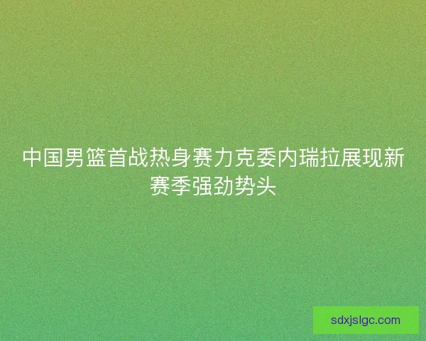 中国男篮首战热身赛力克委内瑞拉展现新赛季强劲势头