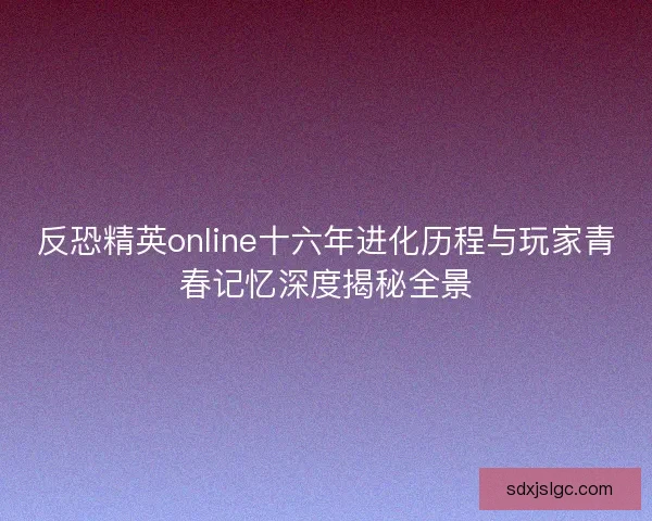反恐精英online十六年进化历程与玩家青春记忆深度揭秘全景