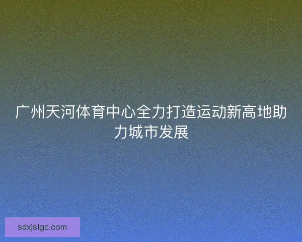 广州天河体育中心全力打造运动新高地助力城市发展