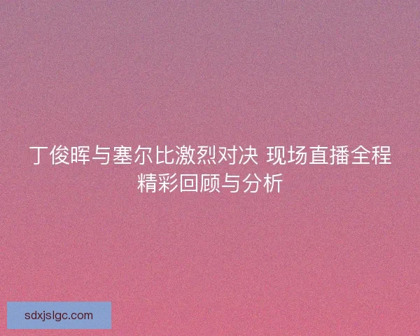 丁俊晖与塞尔比激烈对决 现场直播全程精彩回顾与分析