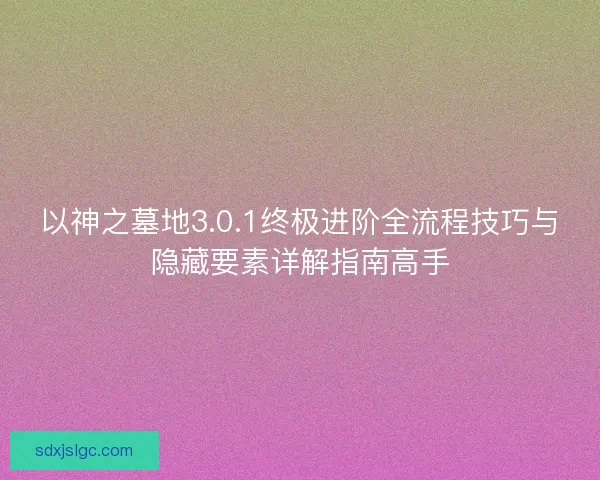 以神之墓地3.0.1终极进阶全流程技巧与隐藏要素详解指南高手