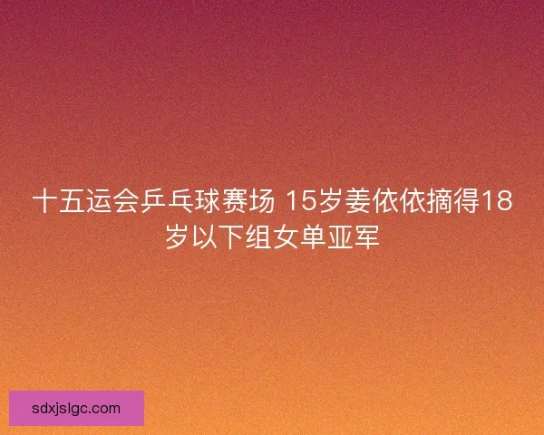 十五运会乒乓球赛场 15岁姜依依摘得18岁以下组女单亚军