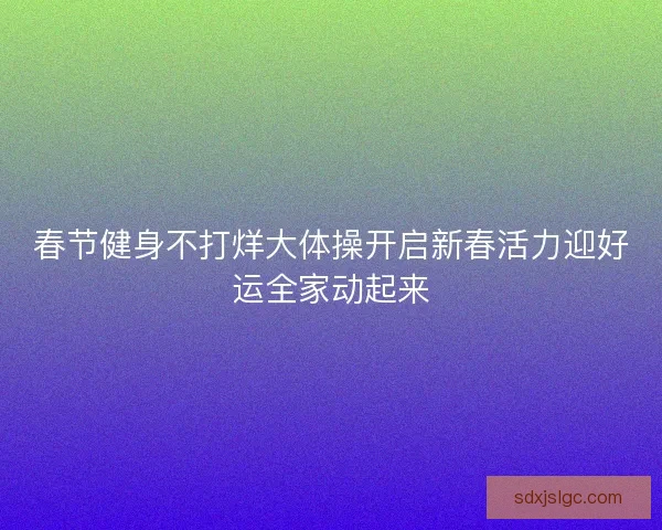 春节健身不打烊大体操开启新春活力迎好运全家动起来