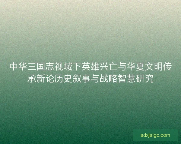 中华三国志视域下英雄兴亡与华夏文明传承新论历史叙事与战略智慧研究 中华三国志视域下英雄兴亡与华夏文明传承新论历史叙事与战略智慧研究