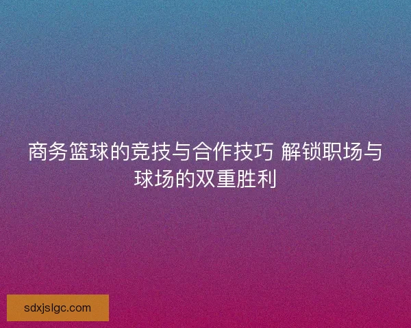 商务篮球的竞技与合作技巧 解锁职场与球场的双重胜利