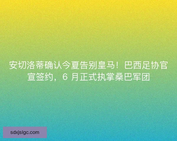 安切洛蒂确认今夏告别皇马！巴西足协官宣签约，6 月正式执掌桑巴军团