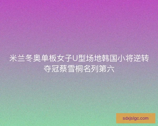 米兰冬奥单板女子U型场地韩国小将逆转夺冠蔡雪桐名列第六