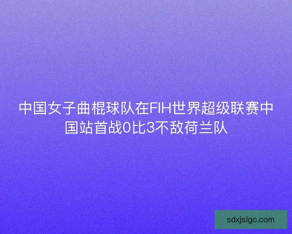 中国女子曲棍球队在FIH世界超级联赛中国站首战0比3不敌荷兰队