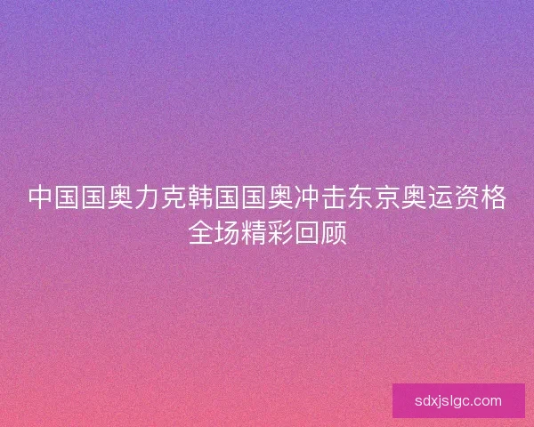 中国国奥力克韩国国奥冲击东京奥运资格全场精彩回顾 中国国奥力克韩国国奥冲击东京奥运资格全场精彩回顾
