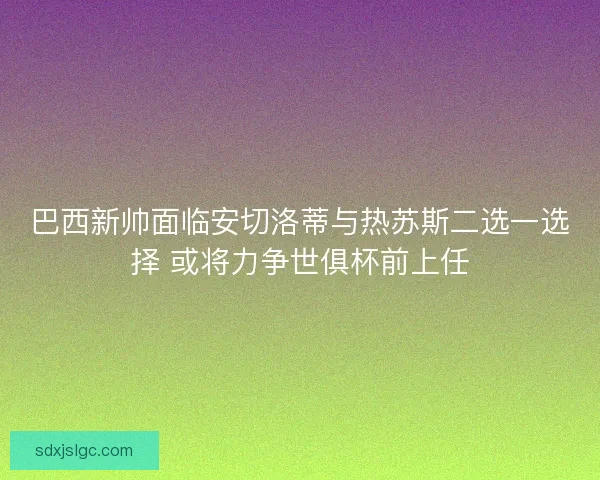 巴西新帅面临安切洛蒂与热苏斯二选一选择 或将力争世俱杯前上任