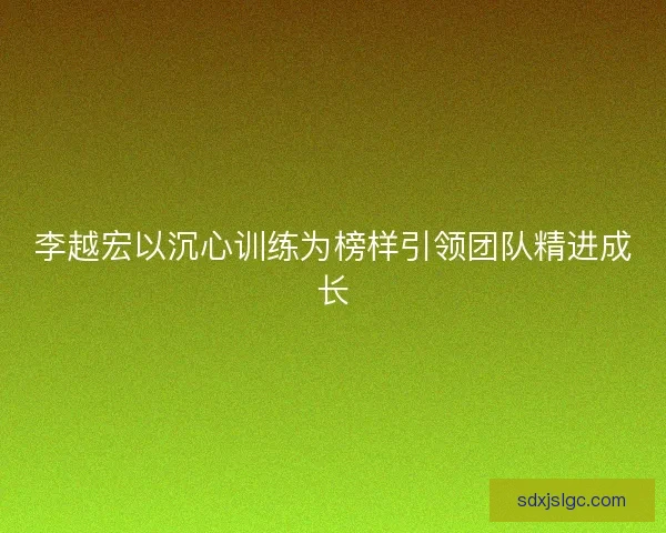 李越宏以沉心训练为榜样引领团队精进成长 李越宏以沉心训练为榜样引领团队精进成长