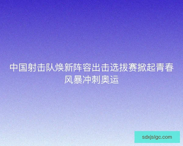 中国射击队焕新阵容出击选拔赛掀起青春风暴冲刺奥运 中国射击队焕新阵容出击选拔赛掀起青春风暴冲刺奥运